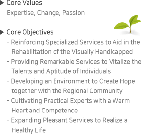 ▶ Core Values:Expertise, Change, Passion / ▶ Core Objectives:- Reinforcing Specialized Services to Aid inthe Rehabilitation of the Visually Handicapped - ProvidingRemarkable Servicesto Vitalize the Talents and Aptitude of Individuals - Developing an Environment to Create Hope together with the Regional Community - CultivatingPractical Experts with a Warm Heart and Competence - Expanding Pleasant Services to Realize aHealthy Life